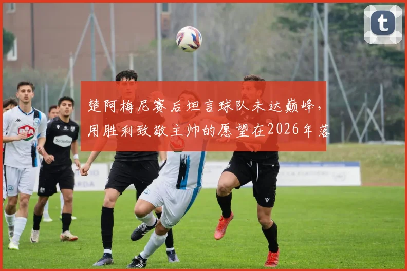 楚阿梅尼赛后坦言球队未达巅峰，用胜利致敬主帅的愿望在2026年落空，球迷热议未来