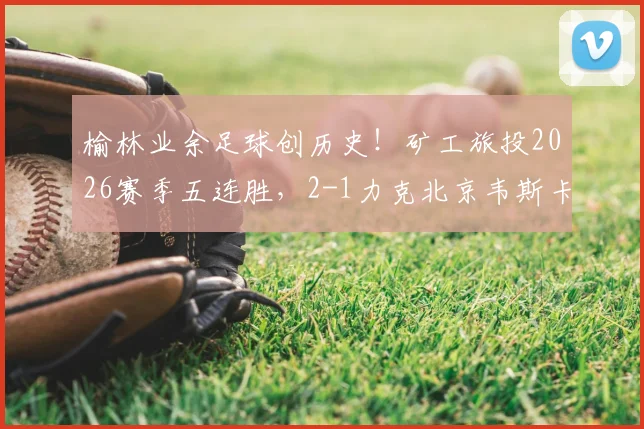 榆林业余足球创历史！矿工旅投2026赛季五连胜，2-1力克北京韦斯卡闯入中冠全国总决赛全解析