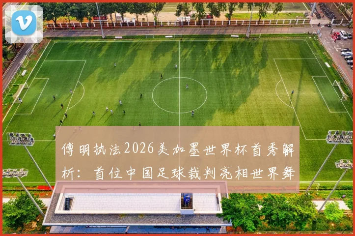傅明执法2026美加墨世界杯首秀解析：首位中国足球裁判亮相世界舞台的历程与意义