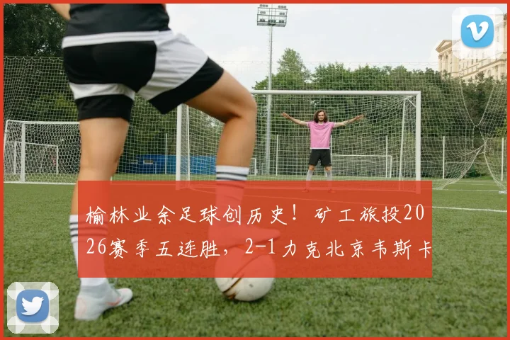 榆林业余足球创历史！矿工旅投2026赛季五连胜，2-1力克北京韦斯卡闯入中冠全国总决赛全解析