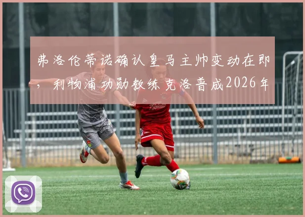 弗洛伦蒂诺确认皇马主帅变动在即，利物浦功勋教练克洛普成2026年掌舵最大热门