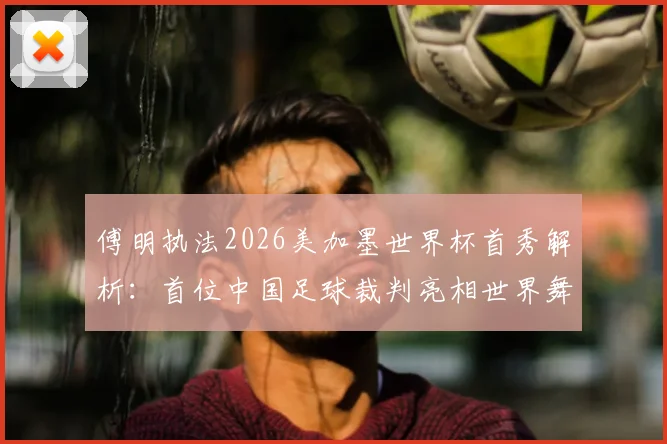 傅明执法2026美加墨世界杯首秀解析：首位中国足球裁判亮相世界舞台的历程与意义