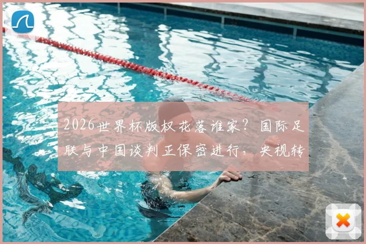 2026世界杯版权花落谁家？国际足联与中国谈判正保密进行，央视转播与球迷观赛引关注