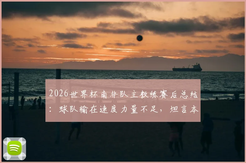2026世界杯南非队主教练赛后总结：球队输在速度力量不足，坦言本届世界杯后将卸任